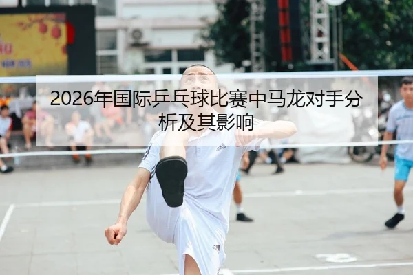 2026年国际乒乓球比赛中马龙对手分析及其影响