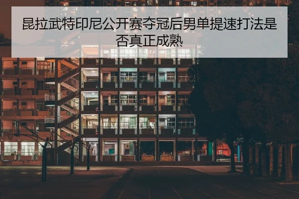 昆拉武特印尼公开赛夺冠后男单提速打法是否真正成熟