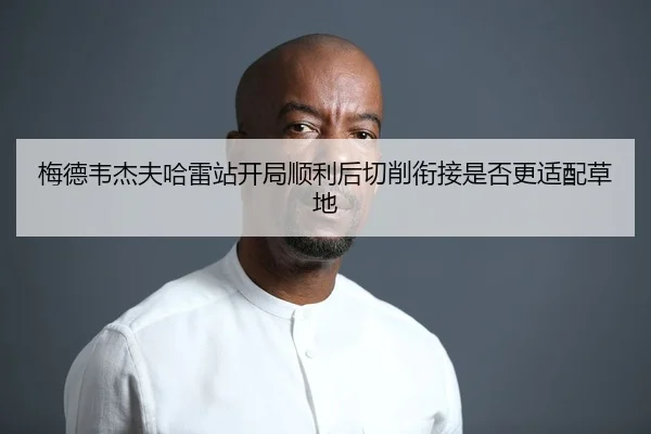 梅德韦杰夫哈雷站开局顺利后切削衔接是否更适配草地