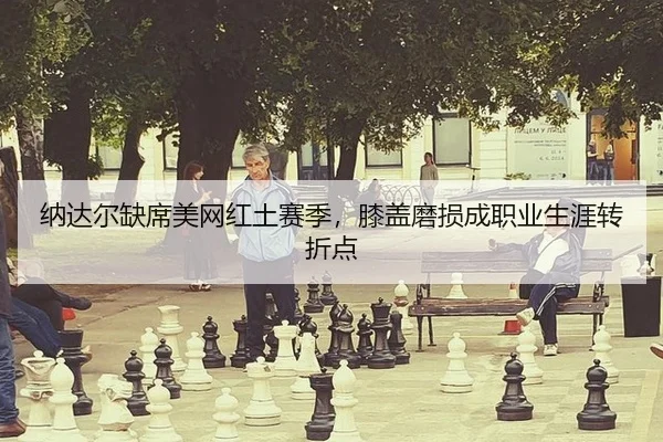 纳达尔缺席美网红土赛季，膝盖磨损成职业生涯转折点