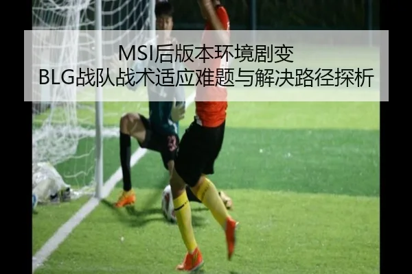 MSI后版本环境剧变 BLG战队战术适应难题与解决路径探析