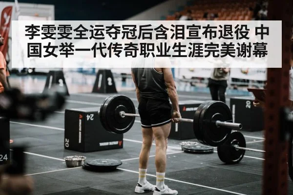 李雯雯全运夺冠后含泪宣布退役 中国女举一代传奇职业生涯完美谢幕